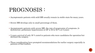  Asymptomatic patients with mild MR usually remain in stable state for many years.
 Severe MR develops only in small percentage of them.
 Asymptomatic patients with severe MR ,the rate of progression of symptoms ,lv
dysfunction ,pulmonary hypertension or AF is 30 to 40 % at 5 years.
 5 years survival of only 30 % noted in patients who were candidates for operation but
declined the surgery.
 These consideration have prompted recommendations for earlier surgery especially in
patients of flail leaflets.
 