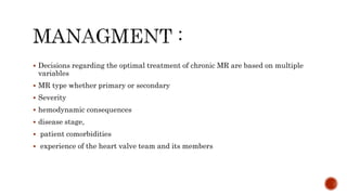 Decisions regarding the optimal treatment of chronic MR are based on multiple
variables
 MR type whether primary or secondary
 Severity
 hemodynamic consequences
 disease stage,
 patient comorbidities
 experience of the heart valve team and its members
 
