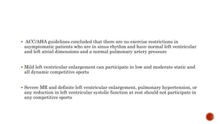  ACC/AHA guidelines concluded that there are no exercise restrictions in
asymptomatic patients who are in sinus rhythm and have normal left ventricular
and left atrial dimensions and a normal pulmonary artery pressure
 Mild left ventricular enlargement can participate in low and moderate static and
all dynamic competitive sports
 Severe MR and definite left ventricular enlargement, pulmonary hypertension, or
any reduction in left ventricular systolic function at rest should not participate in
any competitive sports
 
