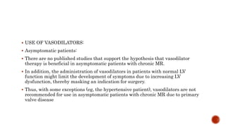  USE OF VASODILATORS:
 Asymptomatic patients:
 There are no published studies that support the hypothesis that vasodilator
therapy is beneficial in asymptomatic patients with chronic MR.
 In addition, the administration of vasodilators in patients with normal LV
function might limit the development of symptoms due to increasing LV
dysfunction, thereby masking an indication for surgery.
 Thus, with some exceptions (eg, the hypertensive patient), vasodilators are not
recommended for use in asymptomatic patients with chronic MR due to primary
valve disease
 