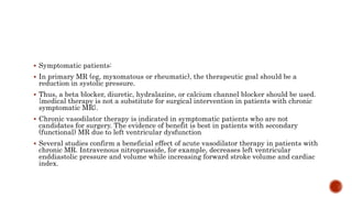  Symptomatic patients:
 In primary MR (eg, myxomatous or rheumatic), the therapeutic goal should be a
reduction in systolic pressure.
 Thus, a beta blocker, diuretic, hydralazine, or calcium channel blocker should be used.
{medical therapy is not a substitute for surgical intervention in patients with chronic
symptomatic MR}.
 Chronic vasodilator therapy is indicated in symptomatic patients who are not
candidates for surgery. The evidence of benefit is best in patients with secondary
(functional) MR due to left ventricular dysfunction
 Several studies confirm a beneficial effect of acute vasodilator therapy in patients with
chronic MR. Intravenous nitroprusside, for example, decreases left ventricular
enddiastolic pressure and volume while increasing forward stroke volume and cardiac
index.
 