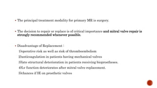  The principal treatment modality for primary MR is surgery.
 The decision to repair or replace is of critical importance and mitral valve repair is
strongly recommended whenever possible.
 Disadvantage of Replacement :
1)operative risk as well as risk of thromboembolism
2)anticoagulation in patients having mechanical valves
3)late structural deterioration in patients receiving bioprostheses.
4)Lv function deteriorates after mitral valve replacement.
5)chances if IE on prosthetic valves
 
