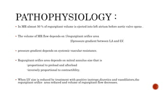  In MR almost 50 % of regurgitant volume is ejected into left atrium before aortic valve opens .
 The volume of MR flow depends on 1)regurgitant orifice area
2)pressure gradient between LA and LV.
 pressure gradient depends on systemic vascular resistance.
 Regurgitant orifice area depends on mitral annulus size that is
-proportional to preload and afterload
-inversely proportional to contractiblity.
 When LV size is reduced by treatment with positive inotrope,diuretics and vasodilators,the
regurgitant orifice area reduced and volume of regurgitant flow decreases.
 
