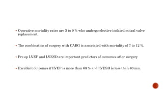  Operative mortality rates are 3 to 9 % who undergo elective isolated mitral valve
replacement.
 The combination of surgery with CABG is associated with mortality of 7 to 12 %.
 Pre op LVEF and LVESD are important predictors of outcomes after surgery
 Excellent outcomes if LVEF is more than 60 % and LVESD is less than 40 mm.
 