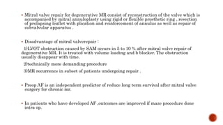 Mitral valve repair for degenerative MR consist of reconstruction of the valve which is
accompanied by mitral annuloplasty using rigid or flexible prosthetic ring , resection
of prolapsing leaflet with plication and reinforcement of annulus as well as repair of
subvalvular apparatus .
 Disadvantage of mitral valverepair :
1)LVOT obstruction caused by SAM occurs in 5 to 10 % after mitral valve repair of
degenerative MR. It is treated with volume loading and b blocker. The obstruction
usually disappear with time.
2)technically more demanding procedure
3)MR recurrence in subset of patients undergoing repair .
 Preop AF is an independent predictor of reduce long term survival after mitral valve
surgery for chronic mr.
 In patients who have developed AF ,outcomes are improved if maze procedure done
intra op.
 