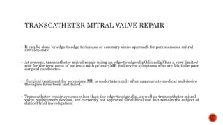  It can be done by edge to edge technique or coronary sinus approach for percutaneous mitral
annuloplasty.
 At present, transcatheter mitral repair using an edge-to-edge clip(Mitraclip) has a very limited
role for the treatment of patients with primaryMR and severe symptoms who are felt to be poor
surgical candidates.
 Surgical treatment for secondary MR is undertaken only after appropriate medical and device
therapies have been instituted.
 Transcatheter repair systems other than the edge-to-edge clip, as well as transcatheter mitral
valve replacement devices, are currently not approved for clinical use but remain the subject of
clinical trial investigation.
 