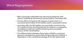 Mitral Regurgitation
• MR is classically subdivided into two broad categories with
distinct underlying mechanisms: primary MR or secondary MR.
• Primary MR encompasses MV disease in which there is a
structural abnormality of the leaflets and/or associated chords.
• secondary MR, the MV leaflets are essentially normal but the
LV is dysfunctional and distorted due to ischemic or myopathic
remodeling resulting in leaflet tethering and incomplete
closure of the mitral leaflets.
• The differentiation between these types of MVD is necessary
because management, particularly surgical decision making, is
dependent on the underlying etiology of the MV dysfunction
 