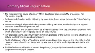 Primary Mitral Regurgitation
• The most common cause of primary MR in developed countries is MV prolapse or flail
(Carpentier type II)
• Prolapse is defined as leaflet billowing by more than 2 mm above the annular “plane” during
systole.
• assessment is typically made in the parasternal long axis view, which displays the highest
points of the saddle-shaped annulus.
• The diagnosis of prolapse should not be made exclusively from the apical four-chamber view,
which shows lower (more apical) points on the annulus.
• MV prolapse spans a spectrum from minimum prolapse of the leaflets into the left atrium to
diffuse leaflet thickening and redundancy.
• Flail leaflet is part of the MV prolapse spectrum and is defined as occurring when the leaflet
becomes everted and loses its normal convex shape with the leaflet tip seen within the left
atrium.
• Flail leaflet is caused by disruption of the primary (marginal) chordae such that effective
coaptation is no longer present.
 