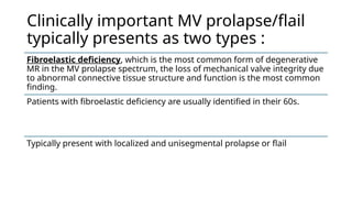 Clinically important MV prolapse/flail
typically presents as two types :
Fibroelastic deficiency, which is the most common form of degenerative
MR in the MV prolapse spectrum, the loss of mechanical valve integrity due
to abnormal connective tissue structure and function is the most common
finding.
Patients with fibroelastic deficiency are usually identified in their 60s.
Typically present with localized and unisegmental prolapse or flail
 