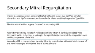 Secondary Mitral Regurgitation
mainly a consequence of abnormal leaflet tethering forces due to LV or annular
distortion and dysfunction rather than valvular abnormalities (Carpentier Type IIIB).
The the mitral leaflets appear “normal” in secondary MR.
Altered LV geometry results in PM displacement, which in turn is associated with
increased leaflet tethering, resulting in the apical displacement of the coaptation zone
and incompetence of the MV
secondary MR is characterized by a significantly tented valve with restricted closure of
the valve leading to incomplete mitral leaflet closure
 