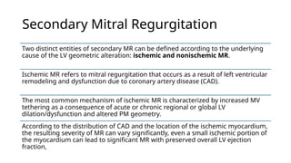 Secondary Mitral Regurgitation
Two distinct entities of secondary MR can be defined according to the underlying
cause of the LV geometric alteration: ischemic and nonischemic MR.
Ischemic MR refers to mitral regurgitation that occurs as a result of left ventricular
remodeling and dysfunction due to coronary artery disease (CAD).
The most common mechanism of ischemic MR is characterized by increased MV
tethering as a consequence of acute or chronic regional or global LV
dilation/dysfunction and altered PM geometry.
According to the distribution of CAD and the location of the ischemic myocardium,
the resulting severity of MR can vary significantly, even a small ischemic portion of
the myocardium can lead to significant MR with preserved overall LV ejection
fraction,
 