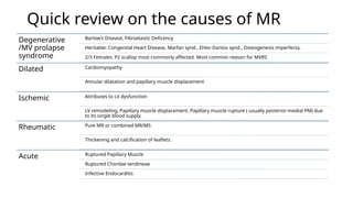 Quick review on the causes of MR
Degenerative
/MV prolapse
syndrome
Barlow’s Disease, Fibroelastic Deficency
Heritable: Congenital Heart Disease, Marfan synd., Ehler-Danlos synd., Osteogenesis imperfecta.
2/3 Females. P2 scallop most commonly affected. Most common reason for MVRS
Dilated Cardiomyopathy
Annular dilatation and papillary muscle displacement
Ischemic Attributes to LV dysfunction
LV remodeling, Papillary muscle displacement, Papillary muscle rupture ( usually posterior-medial PM) due
to its single blood supply.
Rheumatic Pure MR or combined MR/MS
Thickening and calcification of leaflets.
Acute Ruptured Papillary Muscle
Ruptured Chordae tendineae
Infective Endocarditis
 