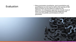 Evaluation
• Many parameters (qualitative, semi-quantitative and
quantitative) can be used to define the severity of MR.
None of them can be relied on solely for the
definition. An integrative approach to include most of
them is a must to achieve accurate diagnosis and
overcome the pitfalls and limitations of each
parameter
 