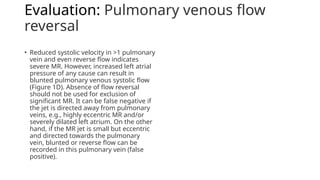 Evaluation: Pulmonary venous flow
reversal
• Reduced systolic velocity in >1 pulmonary
vein and even reverse flow indicates
severe MR. However, increased left atrial
pressure of any cause can result in
blunted pulmonary venous systolic flow
(Figure 1D). Absence of flow reversal
should not be used for exclusion of
significant MR. It can be false negative if
the jet is directed away from pulmonary
veins, e.g., highly eccentric MR and/or
severely dilated left atrium. On the other
hand, if the MR jet is small but eccentric
and directed towards the pulmonary
vein, blunted or reverse flow can be
recorded in this pulmonary vein (false
positive).
 