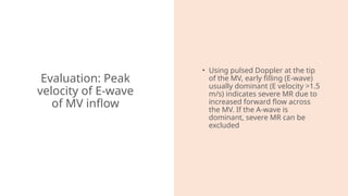 Evaluation: Peak
velocity of E-wave
of MV inflow
• Using pulsed Doppler at the tip
of the MV, early filling (E-wave)
usually dominant (E velocity >1.5
m/s) indicates severe MR due to
increased forward flow across
the MV. If the A-wave is
dominant, severe MR can be
excluded
 