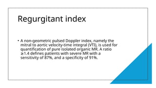 Regurgitant index
• A non-geometric pulsed Doppler index, namely the
mitral to aortic velocity-time integral (VTI), is used for
quantification of pure isolated organic MR. A ratio
1.4 defines patients with severe MR with a
≥
sensitivity of 87%, and a specificity of 91%.
 