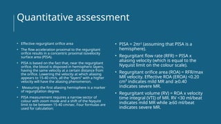 Quantitative assessment
• Effective regurgitant orifice area
• The flow acceleration proximal to the regurgitant
orifice results in a concentric proximal isovelocity
surface area (PISA).
• PISA is based on the fact that, near the regurgitant
orifice, the blood is disposed in hemispheric layers,
having the same velocity at a certain distance from
the orifice. Lowering the velocity at which aliasing
appears to 15-40 cm/s, all the “layers” with a higher
velocity will have the aliasing phenomenon.
• Measuring the first aliasing hemisphere is a marker
of regurgitation degree.
• PISA measurement requires a narrow sector of
colour with zoom mode and a shift of the Nyquist
limit to be between 15-40 cm/sec. Four formulas are
used for calculation:
• PISA = 2πr2
(assuming that PISA is a
hemisphere).
• Regurgitant flow rate (RFR) = PISA x
aliasing velocity (which is equal to the
Nyquist limit on the colour scale).
• Regurgitant orifice area (ROA) = RFR/max
MR velocity. Effective ROA (EROA) <0.20
cm² indicates mild MR and 0.40
≥
indicates severe MR.
• Regurgitant volume (RV) = ROA x velocity
time integral (VTI) of MR. RV <30 ml/beat
indicates mild MR while 60 ml/beat
≥
indicates severe MR.
 