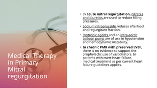 Medical Therapy
in Primary
Mitral
regurgitation
• In acute mitral regurgitation, nitrates
and diuretics are used to reduce filling
pressures.
• Sodium nitroprusside reduces afterload
and regurgitant fraction.
• Inotropic agents and an intra-aortic
balloon pump are of use in hypotension
and hemodynamic instability.
• In chronic PMR with preserved LVEF,
there is no evidence to support the
prophylactic use of vasodilators. In
patients with overt heart failure,
medical treatment as per current heart
failure guidelines applies.
 