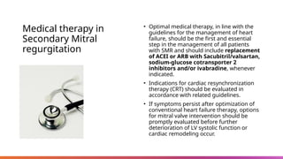 Medical therapy in
Secondary Mitral
regurgitation
• Optimal medical therapy, in line with the
guidelines for the management of heart
failure, should be the first and essential
step in the management of all patients
with SMR and should include replacement
of ACEI or ARB with Sacubitril/valsartan,
sodium-glucose cotransporter 2
inhibitors and/or ivabradine, whenever
indicated.
• Indications for cardiac resynchronization
therapy (CRT) should be evaluated in
accordance with related guidelines.
• If symptoms persist after optimization of
conventional heart failure therapy, options
for mitral valve intervention should be
promptly evaluated before further
deterioration of LV systolic function or
cardiac remodeling occur.
 