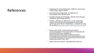 References
• Feigenbaum’s echocardiography / William F. Armstrong,
Thomas Ryan. Eighth edition.
• Essential echocardiography : a companion to
Braunwald’s Heart disease 2019
• European Society of Cardiology : Valvular Heart Disease
Guidelines; Mitral Regurgitation.
• Pausch, J., Bhadra, O., Mersmann, J. et al. prognostic
impact of functional mitral regurgitation prior to left
ventricular assist device implantation. J cardiothorac Surg
17, 24 (2022). http://doi.org/10.1186/s13019-021-01748-9
• Anwar, A.M. (2018). Understanding the role of
echocardiography in the assessment of mitral valve dis.
[online] Escardio.org. Available at:
https://www.escardio.org/Journals/E-Journal-of-
Cardiology-Practice/Volume-16/Understanding-the-role-
of-echocardiography-in-the-assessment-of-mitral-valve-
disease [Accessed 9 Feb. 2024
• Abbott Vascular website : www.abbottvascular.com
 