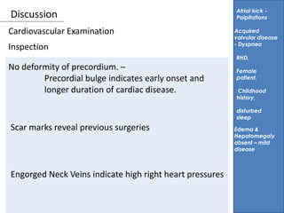 Discussion
Inspection
Atrial kick -
Palpitations
No deformity of precordium. –
Precordial bulge indicates early onset and
longer duration of cardiac disease.
Acquired
valvular disease
- Dyspnea
RHD,
Female
patient,
Childhood
history,
disturbed
sleep
Cardiovascular Examination
Scar marks reveal previous surgeries
Engorged Neck Veins indicate high right heart pressures
Edema &
Hepatomegaly
absent – mild
disease
 