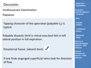 Discussion
Palpation
Atrial kick -
Palpitations
Tapping character of the apex beat (palpable S1) is
typical.
Acquired
valvular disease
- Dyspnea
RHD,
Female
patient,
Childhood
history,
disturbed
sleep
Cardiovascular Examination
Palpable diastolic thrill in mitral area best felt in left
lateral position in full expiration.
Parasternal heave. (absent here)
If one finds engorged superficial veins look for direction
of flow.
Absent
Parasternal
heave – mild
disease
Edema &
Hepatomegaly
absent – mild
disease
 