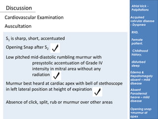Discussion
Auscultation
Atrial kick -
Palpitations
S1 is sharp, short, accentuated
Acquired
valvular disease
- Dyspnea
RHD,
Female
patient,
Childhood
history,
disturbed
sleep
Cardiovascular Examination
Opening Snap after S2
Low pitched mid-diastolic rumbling murmur with
presystolic accentuation of Grade IV
intensity in mitral area without any
radiation
Murmur best heard at cardiac apex with bell of stethoscope
in left lateral position at height of expiration Absent
Parasternal
heave – mild
disease
Edema &
Hepatomegaly
absent – mild
disease
Absence of click, split, rub or murmur over other areas
Opening snap
+murmur at
apex
 
