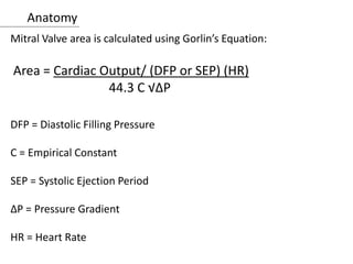 Anatomy
Mitral Valve area is calculated using Gorlin’s Equation:
Area = Cardiac Output/ (DFP or SEP) (HR)
44.3 C √ΔP
DFP = Diastolic Filling Pressure
C = Empirical Constant
SEP = Systolic Ejection Period
ΔP = Pressure Gradient
HR = Heart Rate
 