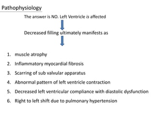Pathophysiology
The answer is NO. Left Ventricle is affected
Decreased filling ultimately manifests as
1. muscle atrophy
2. Inflammatory myocardial fibrosis
3. Scarring of sub valvular apparatus
4. Abnormal pattern of left ventricle contraction
5. Decreased left ventricular compliance with diastolic dysfunction
6. Right to left shift due to pulmonary hypertension
 