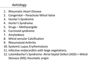 Aetiology
1. Rheumatic Heart Disease
2. Congenital – Parachute Mitral Valve
3. Hunter’s Syndrome
4. Hurler’s Syndrome
5. Drugs – Methysergide
6. Carcinoid syndrome
7. Amyloidosis
8. Mitral annular Calcification
9. Rheumatoid Arthritis
10. Systemic Lupus Erythematosis
11. Infective endocarditis with large vegetations.
12. Lutembacher’s Syndrome: Atrial Septal Defect (ASD) + Mitral
Stenosis (MS) rheumatic origin
 
