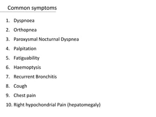 Common symptoms
1. Dyspnoea
2. Orthopnea
3. Paroxysmal Nocturnal Dyspnea
4. Palpitation
5. Fatiguability
6. Haemoptysis
7. Recurrent Bronchitis
8. Cough
9. Chest pain
10. Right hypochondrial Pain (hepatomegaly)
 