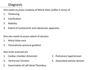 Diagnosis
One needs to assess anatomy of Mitral Valve Leaflet in terms of
1. Thickening
2. Calcification
3. Mobility
4. Extent of involvement and subvalvular apparatus
One also needs to assess extent of stenosis
1. Mitral Valve area
2. Transvalvular pressure gradient
Also to be assessed are
1. Cardiac chamber dimension 2. Pulmonary hypertension
3. Ventricular function 4. Associated valvular disease
5. Examination of Left Atrial Thrombus
 