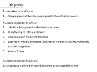 Diagnosis
Assess extent of calcification
1. Disappearance of Opening snap especially if calcification is more.
Assessment of X-Ray (P-A View)
1. Left Atrial Enlargement – Mitralisation of heart
2. Straightening of Left Heart Border
3. Elevation of Left mainstem Bronchus
4. Evidence of Mitral Calcification, Evidence of Pulmonary edema, Pulmonary
Vascular Congestion.
5. Kerley’s B lines
Assessment of X-Ray (RAO view)
1. Oesophagus is pushed or curved backward by enlarged left atrium.
 