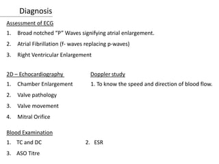 Diagnosis
Assessment of ECG
1. Broad notched “P” Waves signifying atrial enlargement.
2. Atrial Fibrillation (f- waves replacing p-waves)
3. Right Ventricular Enlargement
2D – Echocardiography Doppler study
1. Chamber Enlargement 1. To know the speed and direction of blood flow.
2. Valve pathology
3. Valve movement
4. Mitral Orifice
Blood Examination
1. TC and DC 2. ESR
3. ASO Titre
 