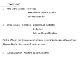 Treatment
1. Mild Mitral stenosis – Diuretics
Restriction of physical activity
Salt-restricted diet
2. When in Atrial Fibrillation – Digoxin (0.25 mg tablet)
β- Blockers
Calcium Channel Blockers
Control of heart rate is paramount, because tachycardia impairs left ventricular
filling and further increases left atrial pressure.
3. Anticoagulation – Warfarin to normalise INR
 