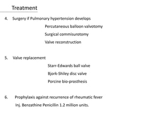 Treatment
4. Surgery if Pulmonary hypertension develops
Percutaneous balloon valvotomy
Surgical commisurotomy
Valve reconstruction
5. Valve replacement
Starr-Edwards ball valve
Bjork-Shiley disc valve
Porcine bio-prosthesis
6. Prophylaxis against recurrence of rheumatic fever
Inj. Benzathine Penicillin 1.2 million units.
 
