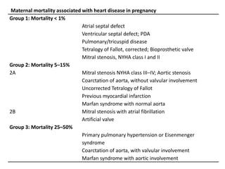 Maternal mortality associated with heart disease in pregnancy
Group 1: Mortality < 1%
Atrial septal defect
Ventricular septal defect; PDA
Pulmonary/tricuspid disease
Tetralogy of Fallot, corrected; Bioprosthetic valve
Mitral stenosis, NYHA class I and II
Group 2: Mortality 5–15%
2A Mitral stenosis NYHA class III–IV; Aortic stenosis
Coarctation of aorta, without valvular involvement
Uncorrected Tetralogy of Fallot
Previous myocardial infarction
Marfan syndrome with normal aorta
2B Mitral stenosis with atrial fibrillation
Artificial valve
Group 3: Mortality 25–50%
Primary pulmonary hypertension or Eisenmenger
syndrome
Coarctation of aorta, with valvular involvement
Marfan syndrome with aortic involvement
 