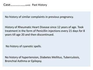 Case………………contd. Past History
No history of similar complaints in previous pregnancy.
History of Rheumatic Heart Disease since 12 years of age. Took
treatment in the form of Penicillin injections every 21 days for 8
years till age 20 and then discontinued.
No history of cyanotic spells.
No history of hypertension, Diabetes Mellitus, Tuberculosis,
Bronchial Asthma or Epilepsy.
 