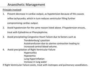 Anaesthetic Management
Principle involved:
1. Prevent decrease in cardiac output, as hypotension because of this causes
reflex tachycardia, which in turn reduces ventricular filling further
compromising cardiac output.
2. Avoid hypotension for the same reason listed above. If hypotension ensues,
treat with Ephedrine or Phenylephrine.
3. Avoid precipitating Congestive Heart Failure due to factors such as
Trendelenburg’s position
Autotransfusion due to uterine contraction leading to
increased central blood volume.
4. Avoid precipitation of Right Ventricular Failure
Hypercarbia
Hypoxemia
Lung Hyperinflation
Increase in lung water
If Right Ventricular Failure exists, treat with inotropes and pulmonary vasodilators.
 