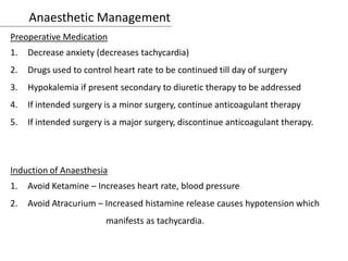 Anaesthetic Management
Preoperative Medication
1. Decrease anxiety (decreases tachycardia)
2. Drugs used to control heart rate to be continued till day of surgery
3. Hypokalemia if present secondary to diuretic therapy to be addressed
4. If intended surgery is a minor surgery, continue anticoagulant therapy
5. If intended surgery is a major surgery, discontinue anticoagulant therapy.
Induction of Anaesthesia
1. Avoid Ketamine – Increases heart rate, blood pressure
2. Avoid Atracurium – Increased histamine release causes hypotension which
manifests as tachycardia.
 