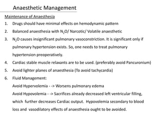 Anaesthetic Management
Maintenance of Anaesthesia
1. Drugs should have minimal effects on hemodynamic pattern
2. Balanced anaesthesia with N2O/ Narcotic/ Volatile anaesthetic
3. N2O causes insignificant pulmonary vasoconstriction. It is significant only if
pulmonary hypertension exists. So, one needs to treat pulmonary
hypertension preoperatively.
4. Cardiac stable muscle relaxants are to be used. (preferably avoid Pancuronium)
5. Avoid lighter planes of anaesthesia (To avoid tachycardia)
6. Fluid Management:
Avoid Hypervolemia - -> Worsens pulmonary edema
Avoid Hypovolemia - -> Sacrifices already decreased left ventricular filling,
which further decreases Cardiac output. Hypovolemia secondary to blood
loss and vasodilatory effects of anaesthesia ought to be avoided.
 