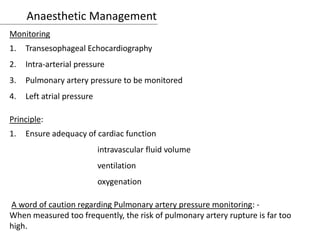 Anaesthetic Management
Monitoring
1. Transesophageal Echocardiography
2. Intra-arterial pressure
3. Pulmonary artery pressure to be monitored
4. Left atrial pressure
Principle:
1. Ensure adequacy of cardiac function
intravascular fluid volume
ventilation
oxygenation
A word of caution regarding Pulmonary artery pressure monitoring: -
When measured too frequently, the risk of pulmonary artery rupture is far too
high.
 