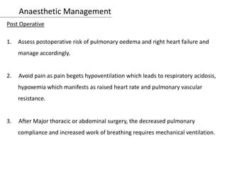 Anaesthetic Management
Post Operative
1. Assess postoperative risk of pulmonary oedema and right heart failure and
manage accordingly.
2. Avoid pain as pain begets hypoventilation which leads to respiratory acidosis,
hypoxemia which manifests as raised heart rate and pulmonary vascular
resistance.
3. After Major thoracic or abdominal surgery, the decreased pulmonary
compliance and increased work of breathing requires mechanical ventilation.
 