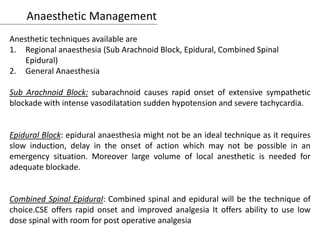 Anaesthetic Management
Anesthetic techniques available are
1. Regional anaesthesia (Sub Arachnoid Block, Epidural, Combined Spinal
Epidural)
2. General Anaesthesia
Sub Arachnoid Block: subarachnoid causes rapid onset of extensive sympathetic
blockade with intense vasodilatation sudden hypotension and severe tachycardia.
Epidural Block: epidural anaesthesia might not be an ideal technique as it requires
slow induction, delay in the onset of action which may not be possible in an
emergency situation. Moreover large volume of local anesthetic is needed for
adequate blockade.
Combined Spinal Epidural: Combined spinal and epidural will be the technique of
choice.CSE offers rapid onset and improved analgesia It offers ability to use low
dose spinal with room for post operative analgesia
 