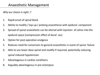 Anaesthetic Management
Why our choice is right..?
1. Rapid onset of spinal block
2. Ability to modify / top-up / prolong anaesthesia with epidural component
3. Spread of spinal anaesthetic can be altered with injection of saline into the
epidural space (compression effect of dural sac)
4. Option for post-operative analgesia
5. Reduces need for conversion to general anaesthetic in event of spinal failure
6. Able to use lower dose spinal and modify if required, potentially reducing
spinal induced hypotension
7. Advantageous in cardiac conditions
8. Arguably advantageous in pre-eclampsia
 