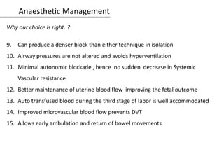 Anaesthetic Management
Why our choice is right..?
9. Can produce a denser block than either technique in isolation
10. Airway pressures are not altered and avoids hyperventilation
11. Minimal autonomic blockade , hence no sudden decrease in Systemic
Vascular resistance
12. Better maintenance of uterine blood flow improving the fetal outcome
13. Auto transfused blood during the third stage of labor is well accommodated
14. Improved microvascular blood flow prevents DVT
15. Allows early ambulation and return of bowel movements
 