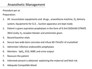 Anaesthetic Management
Procedure per se
Preparation:
1. All resuscitation equipments and drugs , anaesthesia machine, O2 delivery
system, Equipments for G.A. , Suction apparatus are kept ready
2. Patient is given aspiration prophylaxis in the form of 0.3ml SODIUM CITRATE
30ml orally, H2 receptor blocker and antiemetic given
3. Record baseline vitals
4. Secure two wide bore cannulae and infuse 60-75ml/hr of crystalloid
5. Administer infective endocarditis prophylaxis
6. Monitors- SpO2, ECG, NIBP, and urine output
7. Reassure the patient
8. Informed consent is obtained explaining the maternal and fetal risk
9. Adequate Compatible blood
 