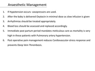 Anaesthetic Management
1. If Hypotension occurs- vasopressors are used.
2. After the baby is delivered Oxytocin in minimal dose as slow infusion is given
3. Arrhythmias should be treated appropriately.
4. Blood loss should be assessed and replaced accordingly.
5. Immediate post partum period mandates meticulous care as mortality is very
high in these patients with Pulmonary artery hypertension.
6. Post operative pain management reduces Cardiovascular-stress response and
prevents Deep Vein Thrombosis.
 