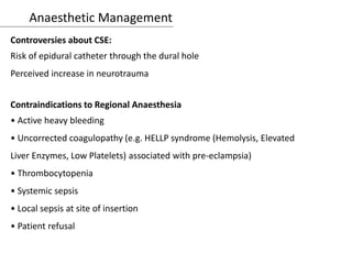 Anaesthetic Management
Controversies about CSE:
Risk of epidural catheter through the dural hole
Perceived increase in neurotrauma
Contraindications to Regional Anaesthesia
• Active heavy bleeding
• Uncorrected coagulopathy (e.g. HELLP syndrome (Hemolysis, Elevated
Liver Enzymes, Low Platelets) associated with pre-eclampsia)
• Thrombocytopenia
• Systemic sepsis
• Local sepsis at site of insertion
• Patient refusal
 