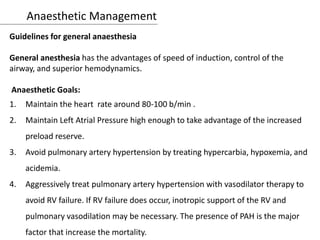 Anaesthetic Management
Guidelines for general anaesthesia
General anesthesia has the advantages of speed of induction, control of the
airway, and superior hemodynamics.
Anaesthetic Goals:
1. Maintain the heart rate around 80-100 b/min .
2. Maintain Left Atrial Pressure high enough to take advantage of the increased
preload reserve.
3. Avoid pulmonary artery hypertension by treating hypercarbia, hypoxemia, and
acidemia.
4. Aggressively treat pulmonary artery hypertension with vasodilator therapy to
avoid RV failure. If RV failure does occur, inotropic support of the RV and
pulmonary vasodilation may be necessary. The presence of PAH is the major
factor that increase the mortality.
 